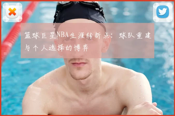 篮球巨星NBA生涯转折点：球队重建与个人选择的博弈