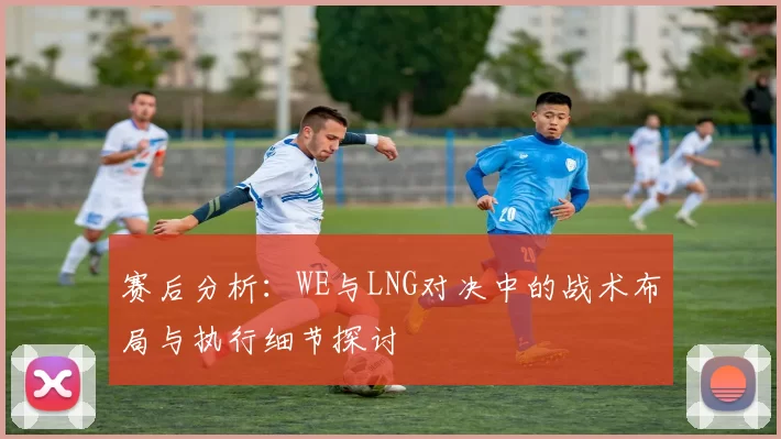 赛后分析:WE与LNG对决中的战术布局与执行细节探讨