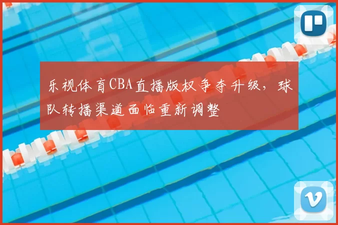 乐视体育CBA直播版权争夺升级,球队转播渠道面临重新调整