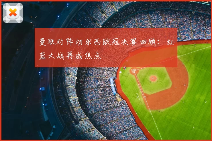 曼联对阵切尔西欧冠决赛回顾:红蓝大战再成焦点