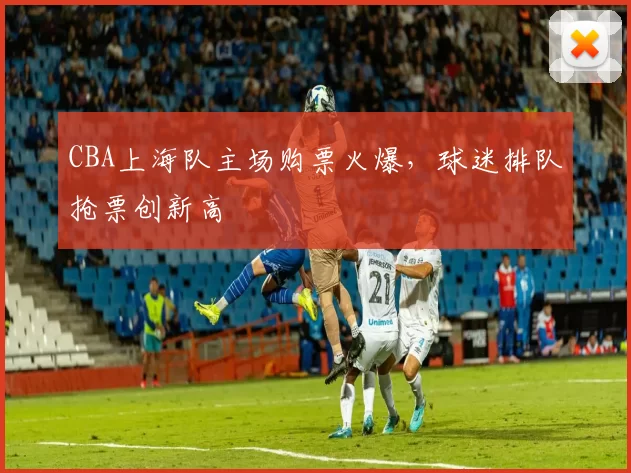 CBA上海队主场购票火爆，球迷排队抢票创新高